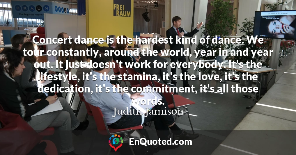Concert dance is the hardest kind of dance. We tour constantly, around the world, year in and year out. It just doesn't work for everybody. It's the lifestyle, it's the stamina, it's the love, it's the dedication, it's the commitment, it's all those words.