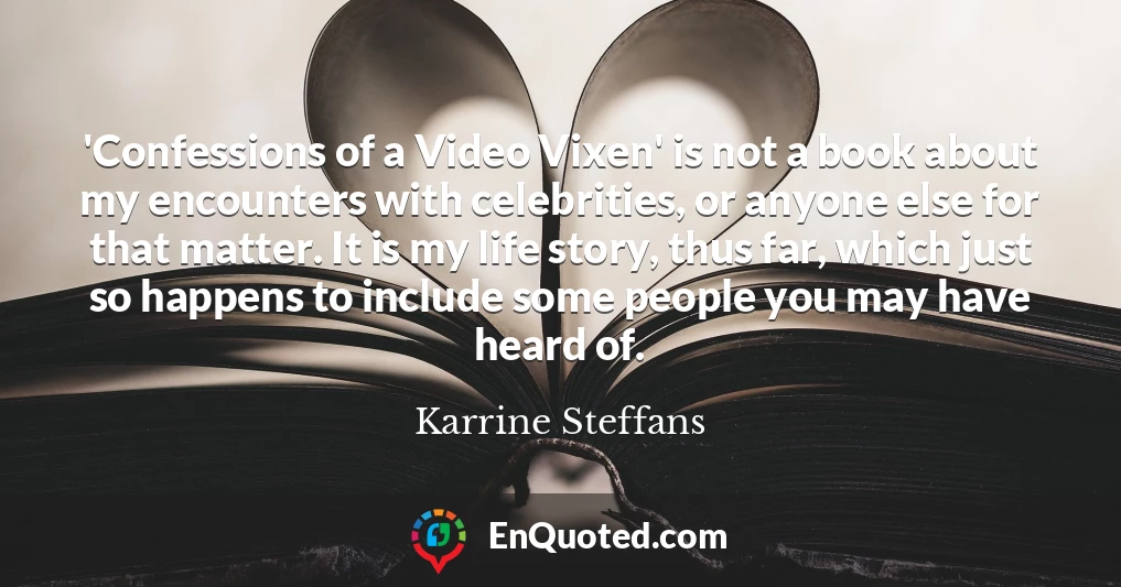 'Confessions of a Video Vixen' is not a book about my encounters with celebrities, or anyone else for that matter. It is my life story, thus far, which just so happens to include some people you may have heard of.