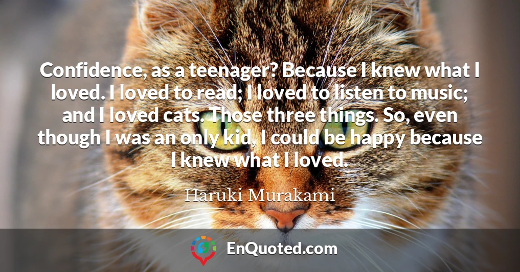 Confidence, as a teenager? Because I knew what I loved. I loved to read; I loved to listen to music; and I loved cats. Those three things. So, even though I was an only kid, I could be happy because I knew what I loved.