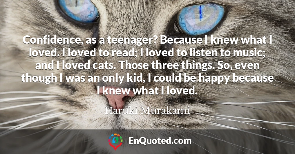 Confidence, as a teenager? Because I knew what I loved. I loved to read; I loved to listen to music; and I loved cats. Those three things. So, even though I was an only kid, I could be happy because I knew what I loved.