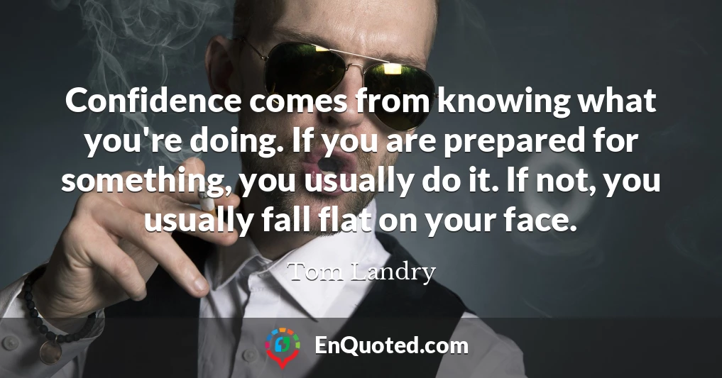 Confidence comes from knowing what you're doing. If you are prepared for something, you usually do it. If not, you usually fall flat on your face.