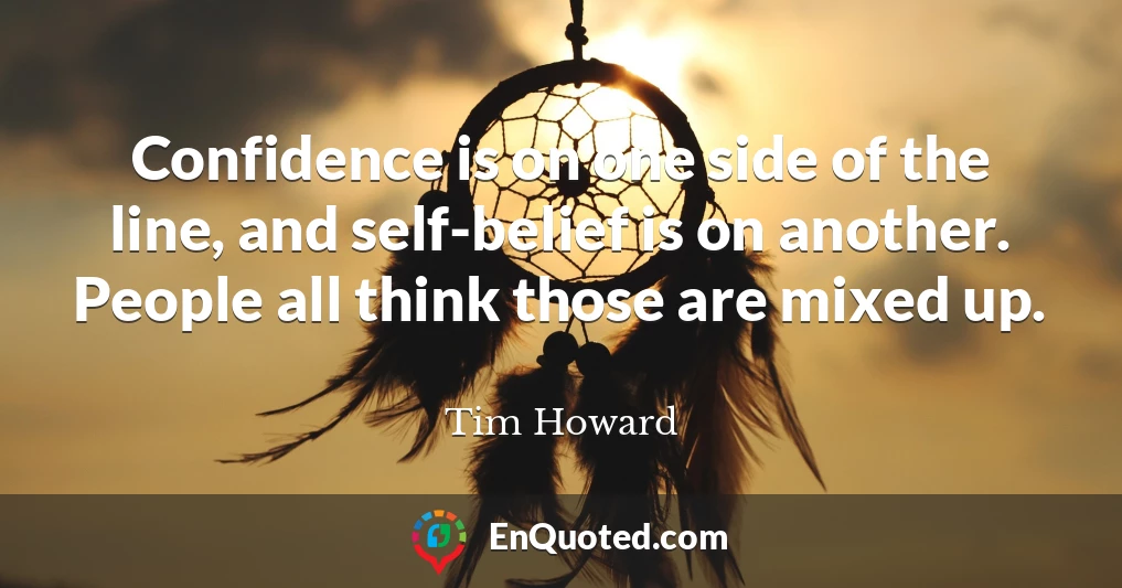 Confidence is on one side of the line, and self-belief is on another. People all think those are mixed up.