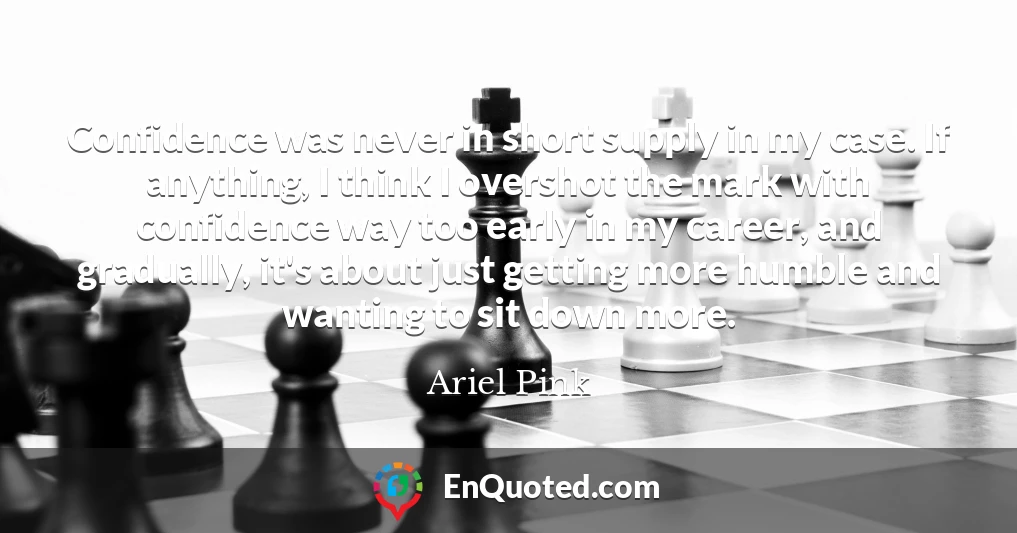Confidence was never in short supply in my case. If anything, I think I overshot the mark with confidence way too early in my career, and gradually, it's about just getting more humble and wanting to sit down more.