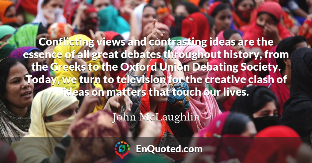 Conflicting views and contrasting ideas are the essence of all great debates throughout history, from the Greeks to the Oxford Union Debating Society. Today, we turn to television for the creative clash of ideas on matters that touch our lives.