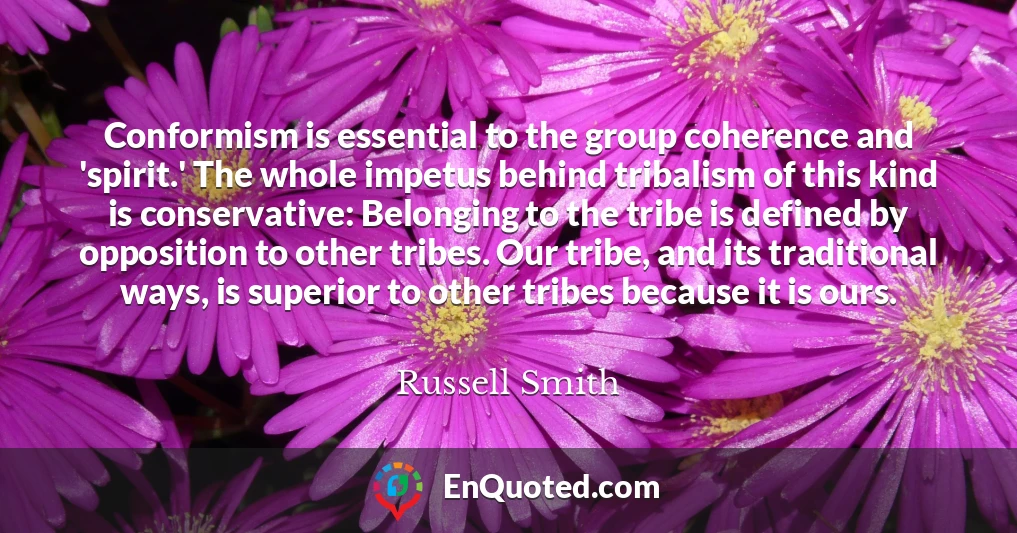 Conformism is essential to the group coherence and 'spirit.' The whole impetus behind tribalism of this kind is conservative: Belonging to the tribe is defined by opposition to other tribes. Our tribe, and its traditional ways, is superior to other tribes because it is ours.