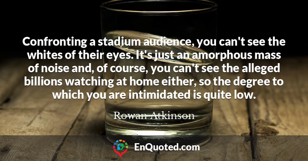 Confronting a stadium audience, you can't see the whites of their eyes. It's just an amorphous mass of noise and, of course, you can't see the alleged billions watching at home either, so the degree to which you are intimidated is quite low.