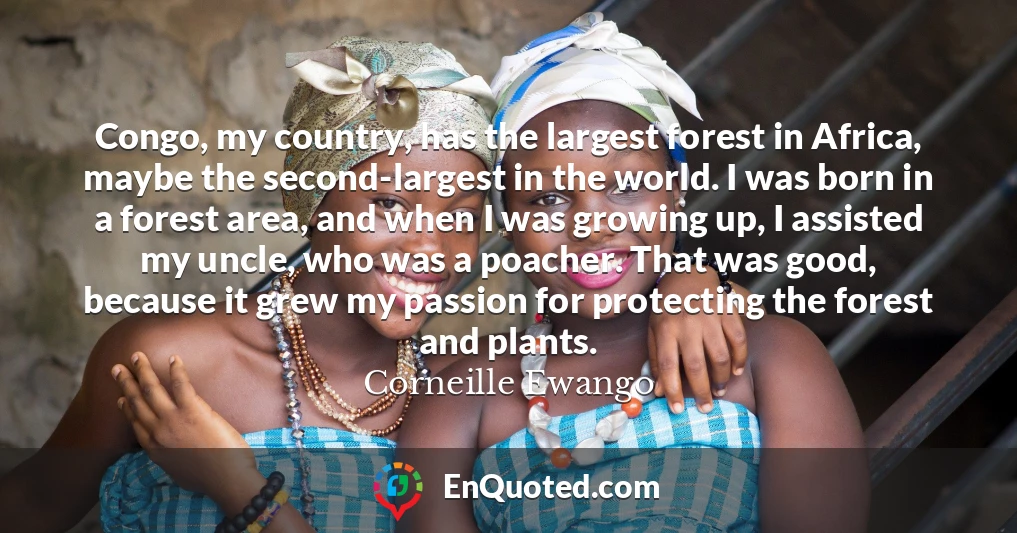 Congo, my country, has the largest forest in Africa, maybe the second-largest in the world. I was born in a forest area, and when I was growing up, I assisted my uncle, who was a poacher. That was good, because it grew my passion for protecting the forest and plants.