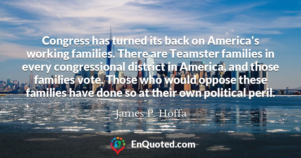 Congress has turned its back on America's working families. There are Teamster families in every congressional district in America, and those families vote. Those who would oppose these families have done so at their own political peril.