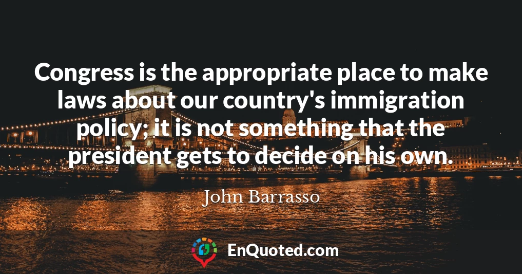 Congress is the appropriate place to make laws about our country's immigration policy; it is not something that the president gets to decide on his own.