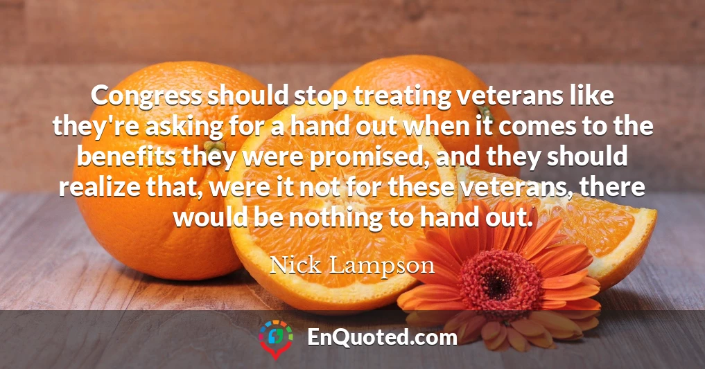 Congress should stop treating veterans like they're asking for a hand out when it comes to the benefits they were promised, and they should realize that, were it not for these veterans, there would be nothing to hand out.