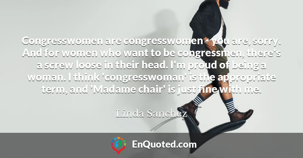 Congresswomen are congresswomen - you are, sorry. And for women who want to be congressmen, there's a screw loose in their head. I'm proud of being a woman. I think 'congresswoman' is the appropriate term, and 'Madame chair' is just fine with me.