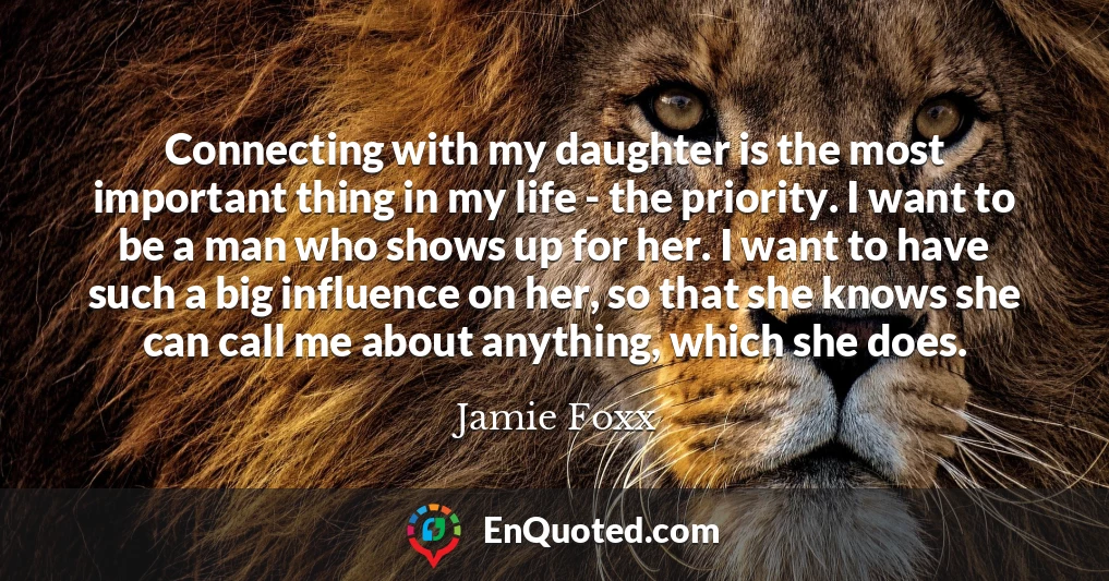 Connecting with my daughter is the most important thing in my life - the priority. I want to be a man who shows up for her. I want to have such a big influence on her, so that she knows she can call me about anything, which she does.