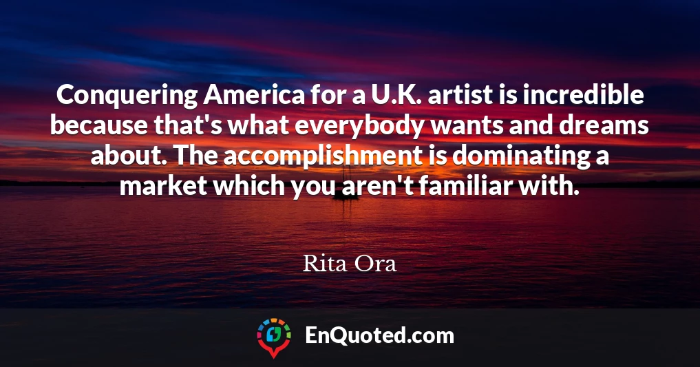 Conquering America for a U.K. artist is incredible because that's what everybody wants and dreams about. The accomplishment is dominating a market which you aren't familiar with.
