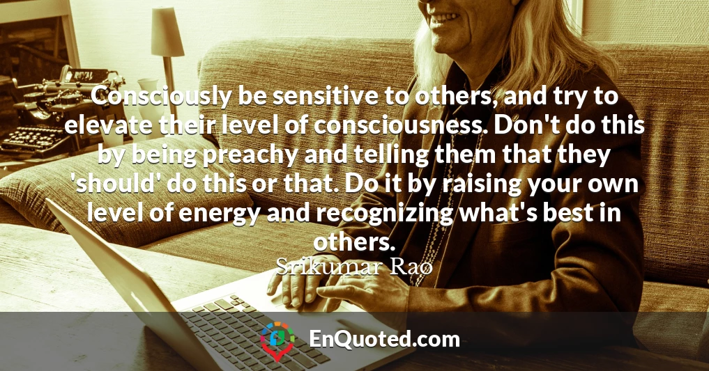 Consciously be sensitive to others, and try to elevate their level of consciousness. Don't do this by being preachy and telling them that they 'should' do this or that. Do it by raising your own level of energy and recognizing what's best in others.