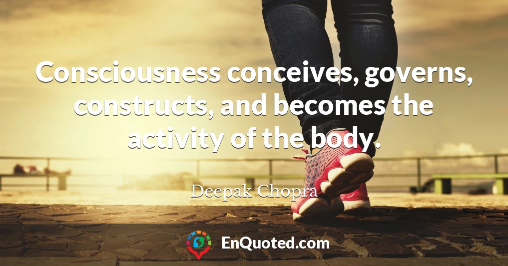 Consciousness conceives, governs, constructs, and becomes the activity of the body.