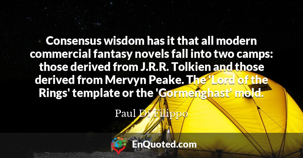 Consensus wisdom has it that all modern commercial fantasy novels fall into two camps: those derived from J.R.R. Tolkien and those derived from Mervyn Peake. The 'Lord of the Rings' template or the 'Gormenghast' mold.
