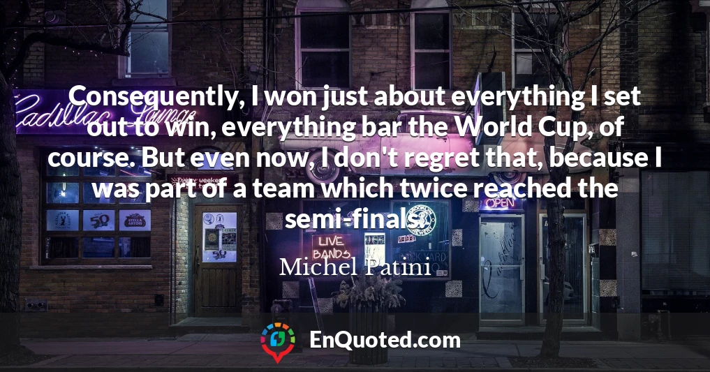 Consequently, I won just about everything I set out to win, everything bar the World Cup, of course. But even now, I don't regret that, because I was part of a team which twice reached the semi-finals.