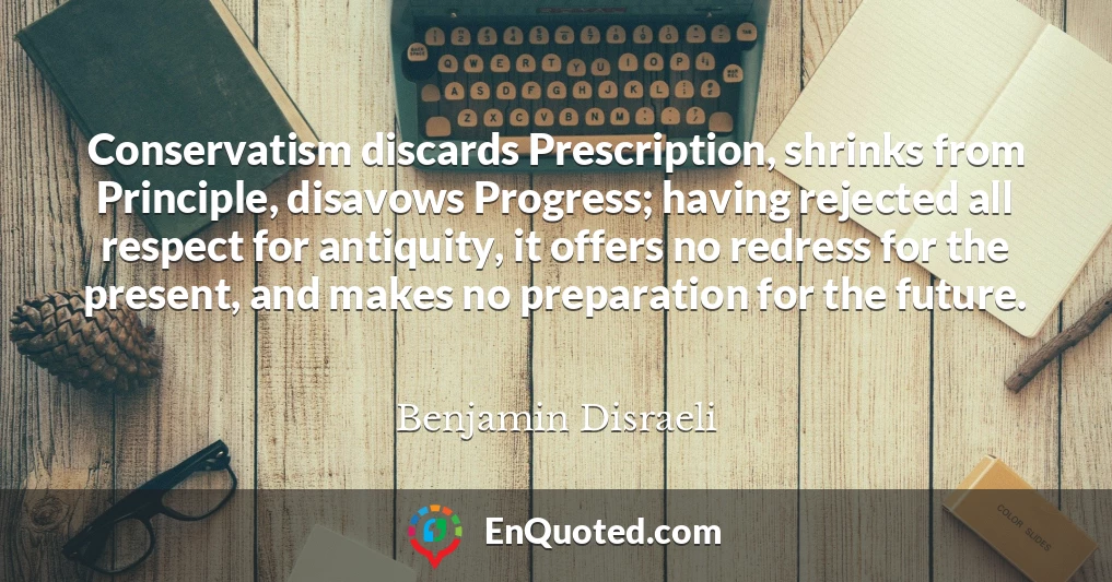Conservatism discards Prescription, shrinks from Principle, disavows Progress; having rejected all respect for antiquity, it offers no redress for the present, and makes no preparation for the future.