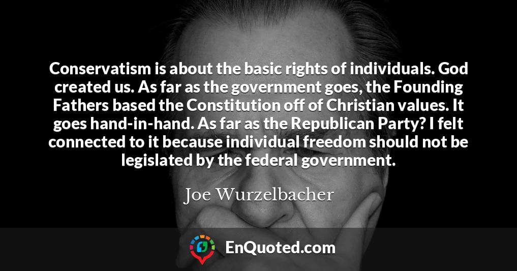 Conservatism is about the basic rights of individuals. God created us. As far as the government goes, the Founding Fathers based the Constitution off of Christian values. It goes hand-in-hand. As far as the Republican Party? I felt connected to it because individual freedom should not be legislated by the federal government.