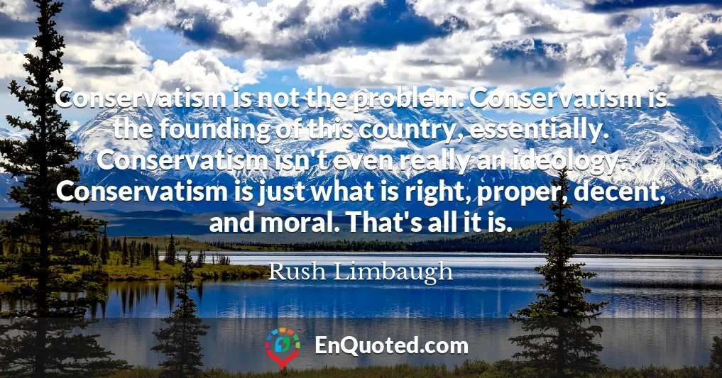 Conservatism is not the problem. Conservatism is the founding of this country, essentially. Conservatism isn't even really an ideology. Conservatism is just what is right, proper, decent, and moral. That's all it is.