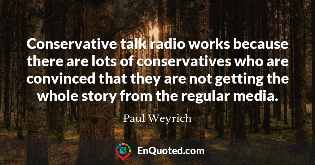 Conservative talk radio works because there are lots of conservatives who are convinced that they are not getting the whole story from the regular media.