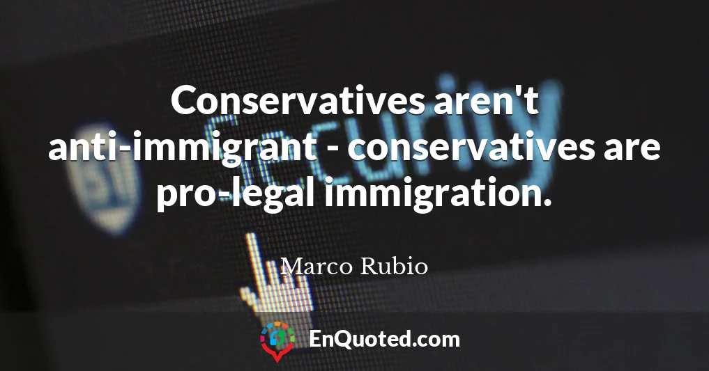 Conservatives aren't anti-immigrant - conservatives are pro-legal immigration.