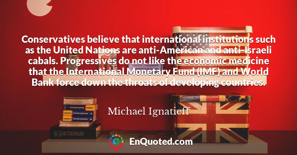 Conservatives believe that international institutions such as the United Nations are anti-American and anti-Israeli cabals. Progressives do not like the economic medicine that the International Monetary Fund (IMF) and World Bank force down the throats of developing countries.