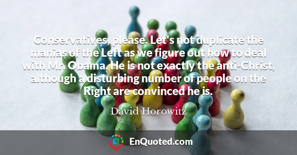 Conservatives, please. Let's not duplicate the manias of the Left as we figure out how to deal with Mr. Obama. He is not exactly the anti-Christ, although a disturbing number of people on the Right are convinced he is.