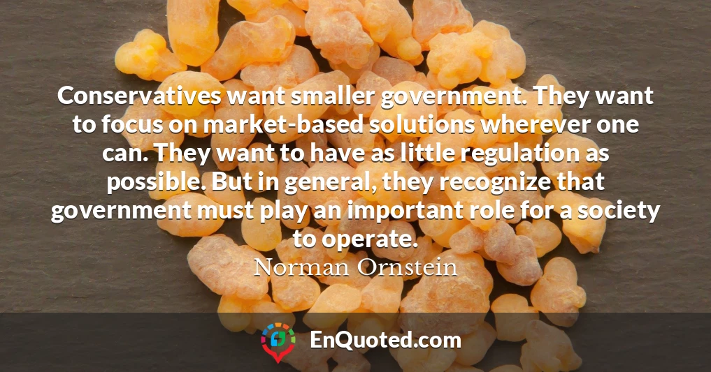 Conservatives want smaller government. They want to focus on market-based solutions wherever one can. They want to have as little regulation as possible. But in general, they recognize that government must play an important role for a society to operate.
