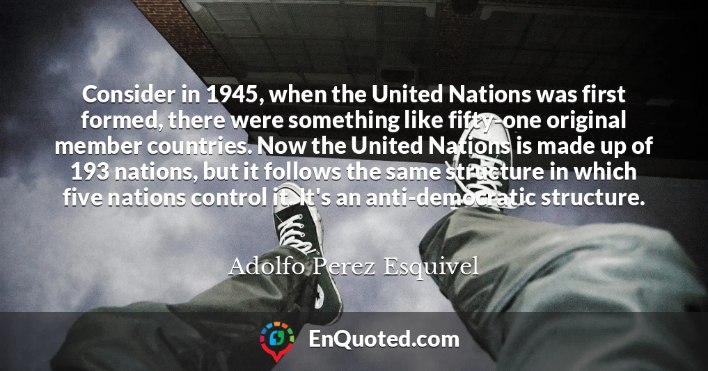 Consider in 1945, when the United Nations was first formed, there were something like fifty-one original member countries. Now the United Nations is made up of 193 nations, but it follows the same structure in which five nations control it. It's an anti-democratic structure.