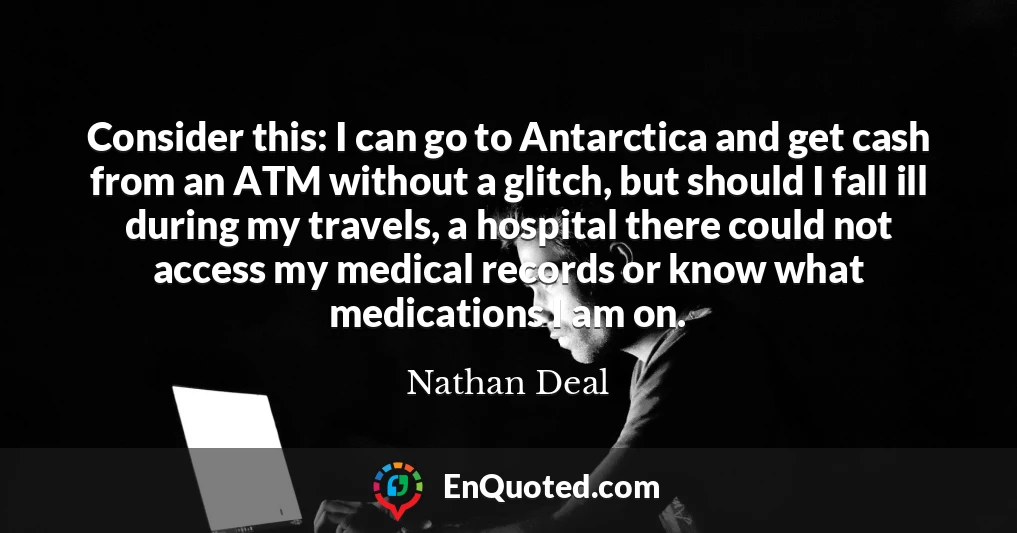 Consider this: I can go to Antarctica and get cash from an ATM without a glitch, but should I fall ill during my travels, a hospital there could not access my medical records or know what medications I am on.