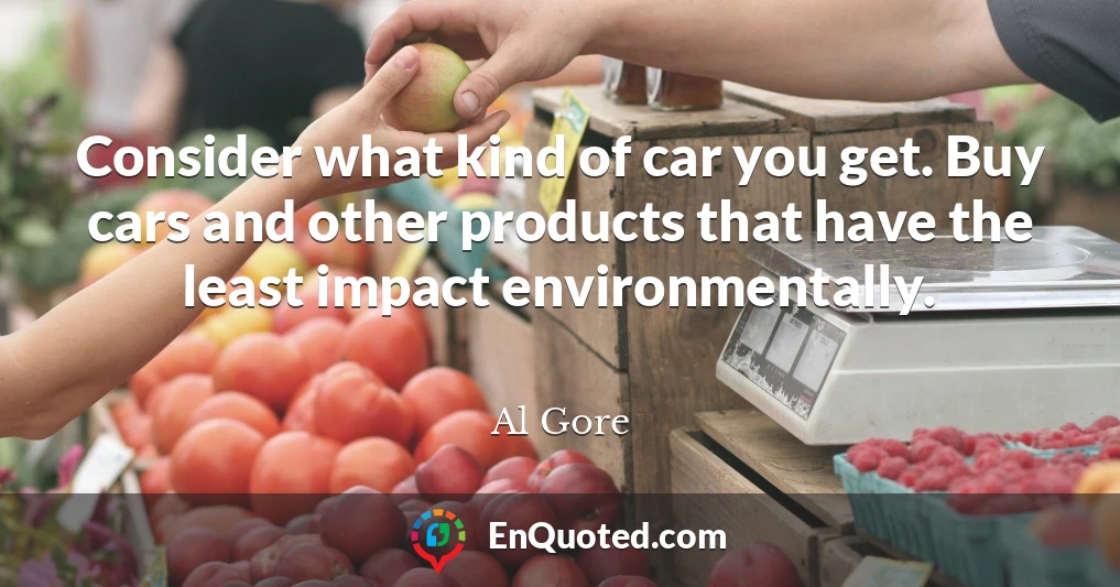Consider what kind of car you get. Buy cars and other products that have the least impact environmentally.