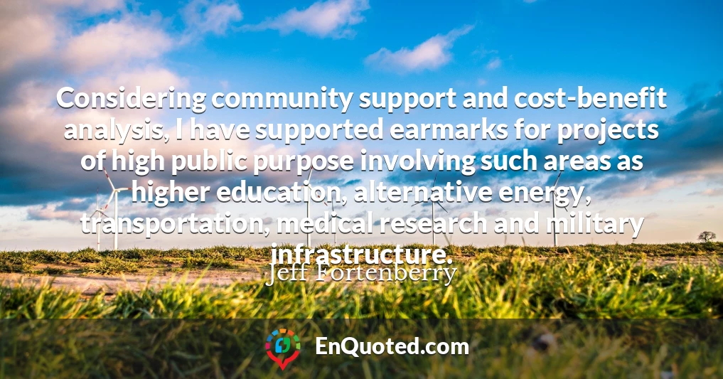 Considering community support and cost-benefit analysis, I have supported earmarks for projects of high public purpose involving such areas as higher education, alternative energy, transportation, medical research and military infrastructure.