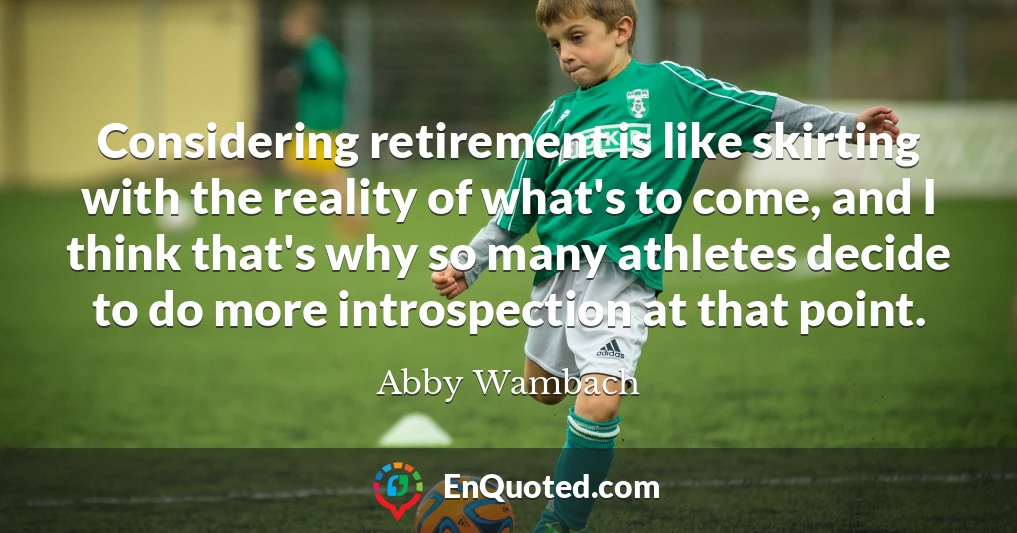 Considering retirement is like skirting with the reality of what's to come, and I think that's why so many athletes decide to do more introspection at that point.