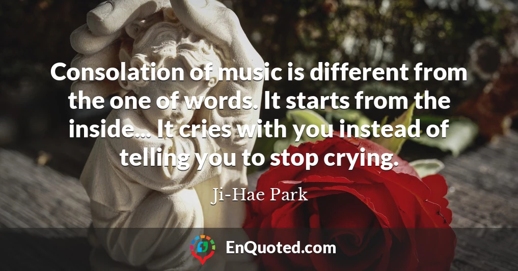Consolation of music is different from the one of words. It starts from the inside... It cries with you instead of telling you to stop crying.