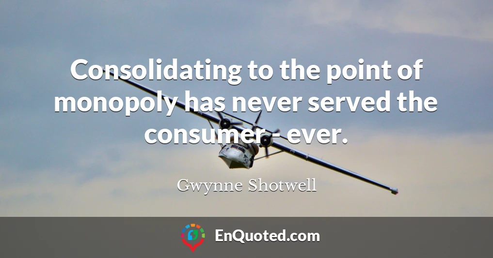 Consolidating to the point of monopoly has never served the consumer - ever.