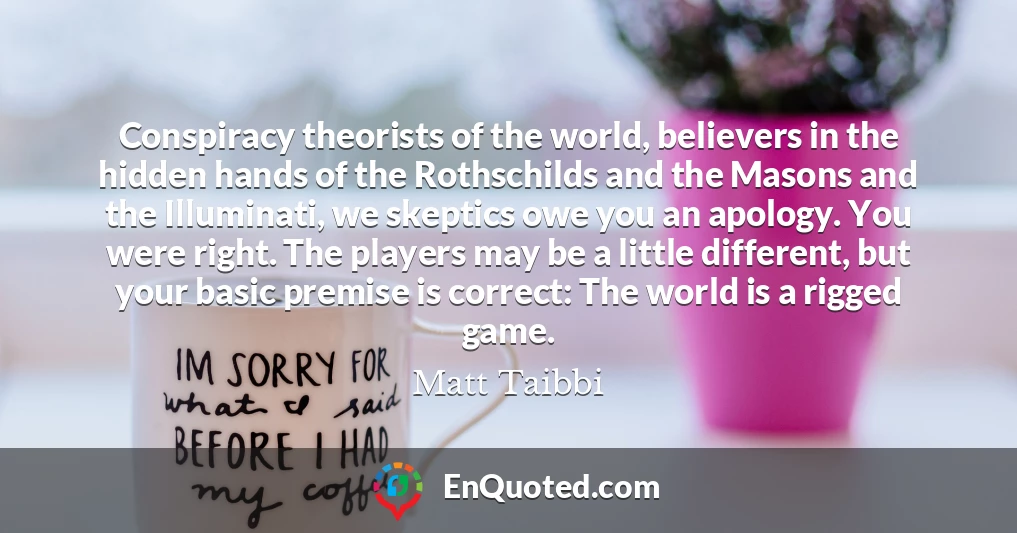 Conspiracy theorists of the world, believers in the hidden hands of the Rothschilds and the Masons and the Illuminati, we skeptics owe you an apology. You were right. The players may be a little different, but your basic premise is correct: The world is a rigged game.