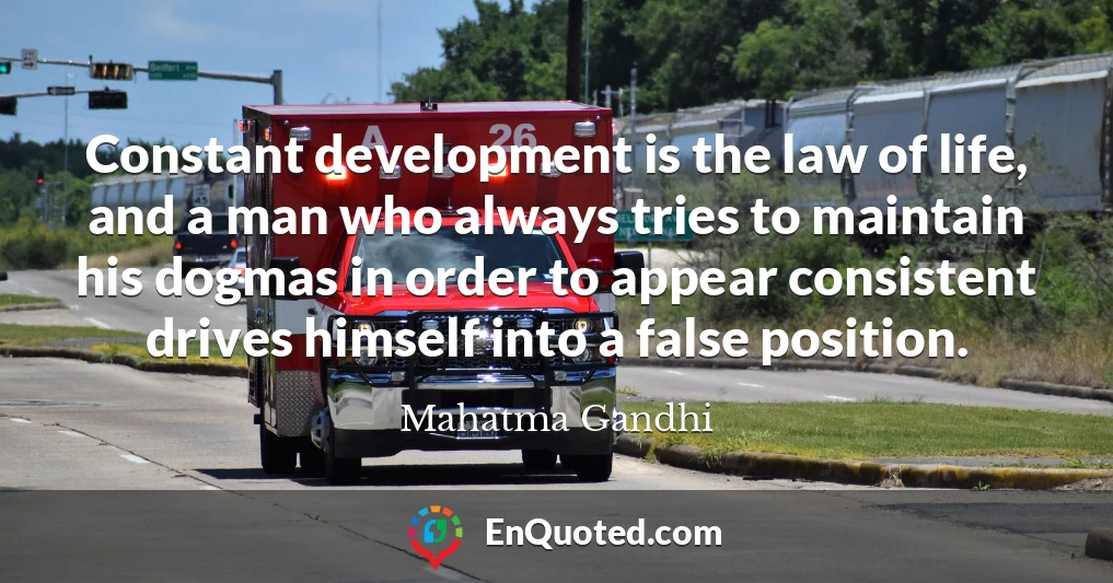 Constant development is the law of life, and a man who always tries to maintain his dogmas in order to appear consistent drives himself into a false position.