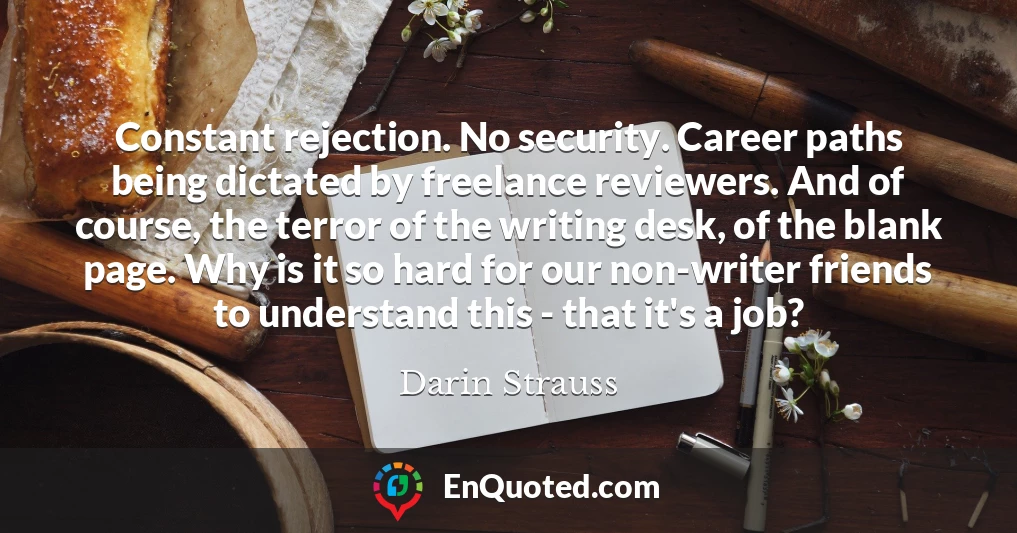 Constant rejection. No security. Career paths being dictated by freelance reviewers. And of course, the terror of the writing desk, of the blank page. Why is it so hard for our non-writer friends to understand this - that it's a job?