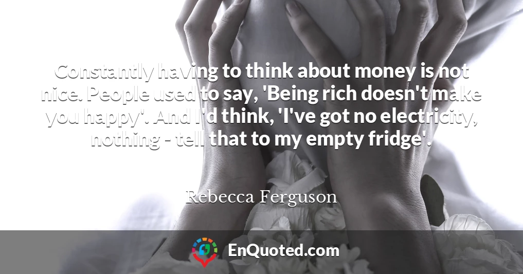 Constantly having to think about money is not nice. People used to say, 'Being rich doesn't make you happy'. And I'd think, 'I've got no electricity, nothing - tell that to my empty fridge'.