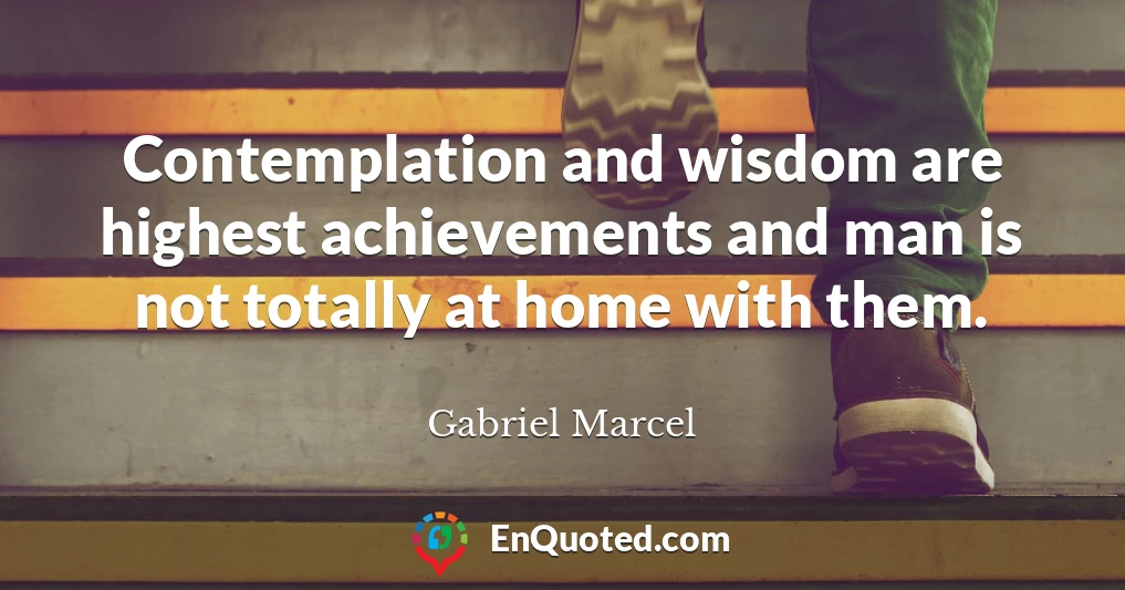 Contemplation and wisdom are highest achievements and man is not totally at home with them.