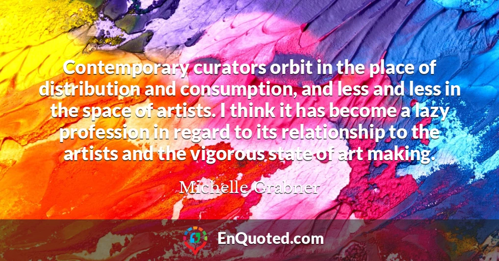 Contemporary curators orbit in the place of distribution and consumption, and less and less in the space of artists. I think it has become a lazy profession in regard to its relationship to the artists and the vigorous state of art making.
