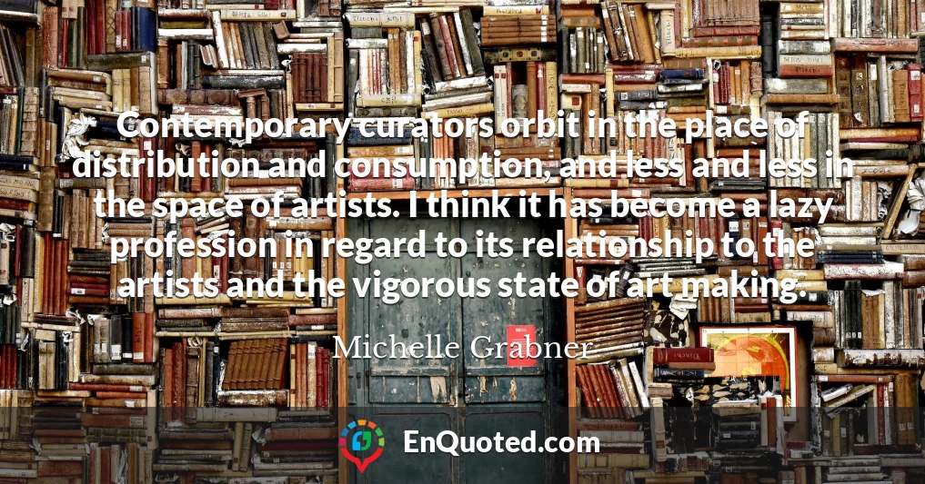 Contemporary curators orbit in the place of distribution and consumption, and less and less in the space of artists. I think it has become a lazy profession in regard to its relationship to the artists and the vigorous state of art making.