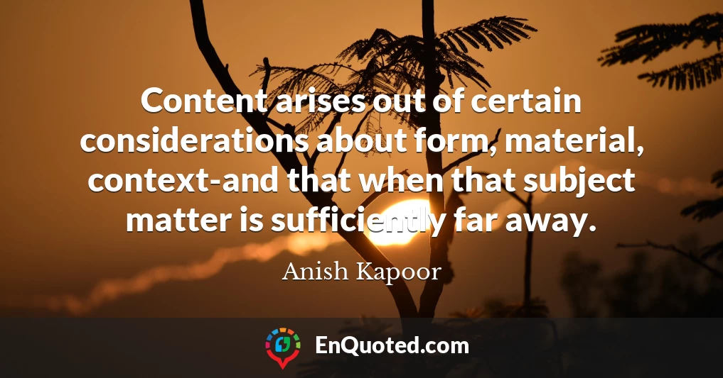Content arises out of certain considerations about form, material, context-and that when that subject matter is sufficiently far away.