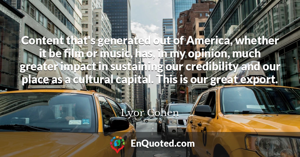 Content that's generated out of America, whether it be film or music, has, in my opinion, much greater impact in sustaining our credibility and our place as a cultural capital. This is our great export.