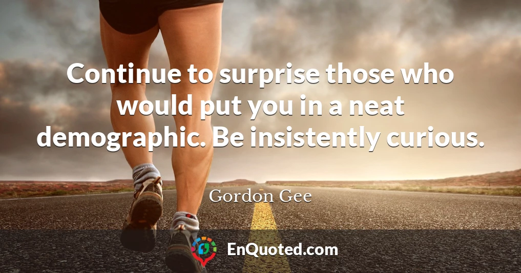 Continue to surprise those who would put you in a neat demographic. Be insistently curious.