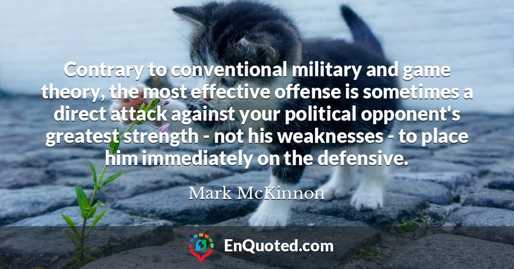 Contrary to conventional military and game theory, the most effective offense is sometimes a direct attack against your political opponent's greatest strength - not his weaknesses - to place him immediately on the defensive.