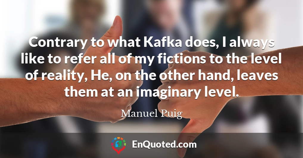 Contrary to what Kafka does, I always like to refer all of my fictions to the level of reality, He, on the other hand, leaves them at an imaginary level.