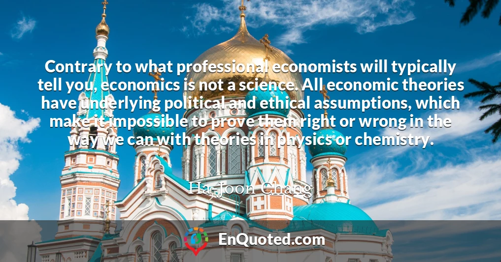 Contrary to what professional economists will typically tell you, economics is not a science. All economic theories have underlying political and ethical assumptions, which make it impossible to prove them right or wrong in the way we can with theories in physics or chemistry.