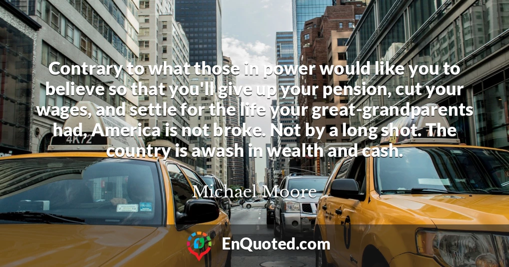 Contrary to what those in power would like you to believe so that you'll give up your pension, cut your wages, and settle for the life your great-grandparents had, America is not broke. Not by a long shot. The country is awash in wealth and cash.